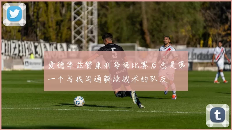 爱德华兹赞康利每场比赛后总是第一个与我沟通解读战术的队友