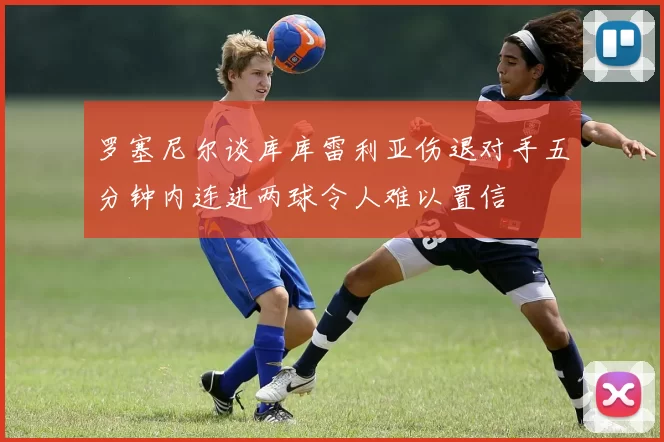 罗塞尼尔谈库库雷利亚伤退对手五分钟内连进两球令人难以置信