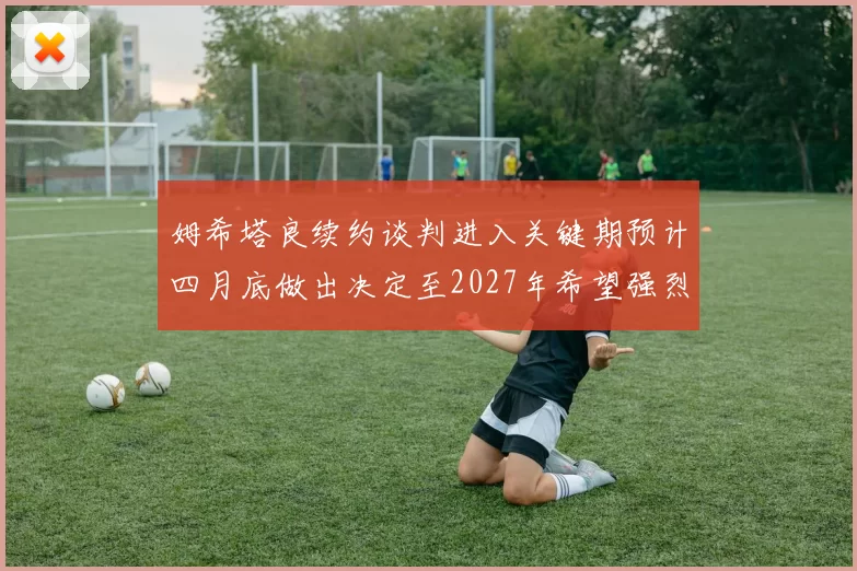 姆希塔良续约谈判进入关键期预计四月底做出决定至2027年希望强烈