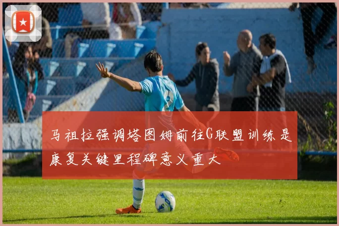 马祖拉强调塔图姆前往G联盟训练是康复关键里程碑意义重大