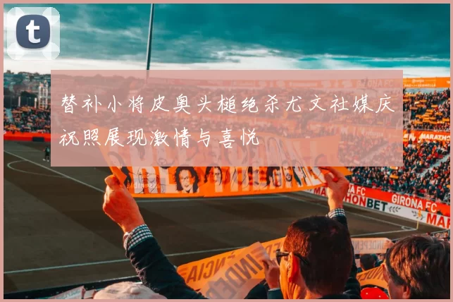 替补小将皮奥头槌绝杀尤文社媒庆祝照展现激情与喜悦