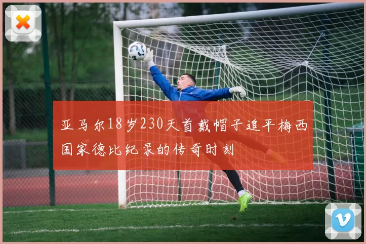 亚马尔18岁230天首戴帽子追平梅西国家德比纪录的传奇时刻