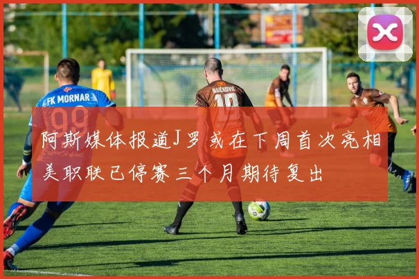 阿斯媒体报道J罗或在下周首次亮相美职联已停赛三个月期待复出