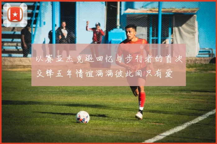 以赛亚杰克逊回忆与步行者的首次交锋五年情谊满满彼此间只有爱