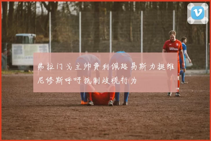 弗拉门戈主帅费利佩路易斯力挺维尼修斯呼吁抵制歧视行为
