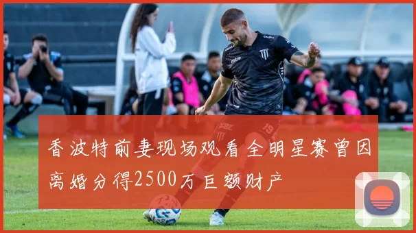 香波特前妻现场观看全明星赛曾因离婚分得2500万巨额财产