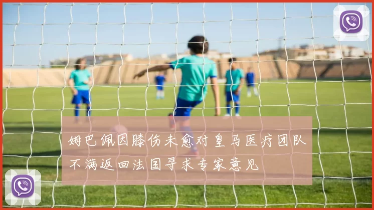 姆巴佩因膝伤未愈对皇马医疗团队不满返回法国寻求专家意见