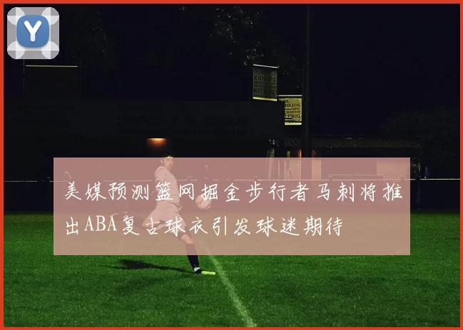美媒预测篮网掘金步行者马刺将推出ABA复古球衣引发球迷期待