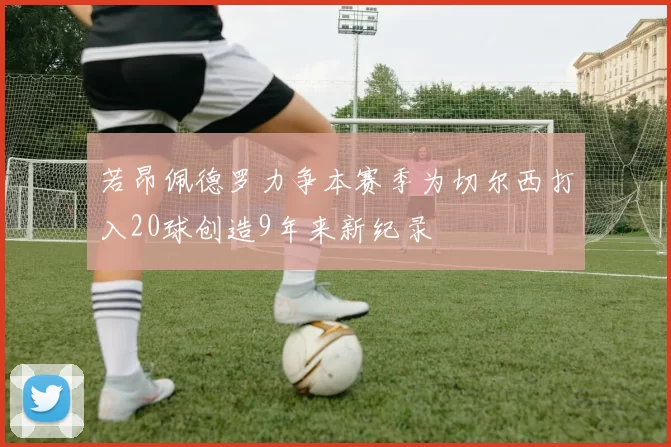 若昂佩德罗力争本赛季为切尔西打入20球创造9年来新纪录