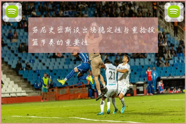 芬尼史密斯谈出场稳定性与重拾投篮节奏的重要性