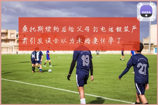 桑托斯续约后给父母打电话假装严肃引发误会以为未婚妻怀孕了