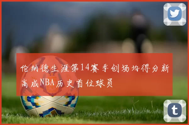 伦纳德生涯第14赛季创场均得分新高成NBA历史首位球员