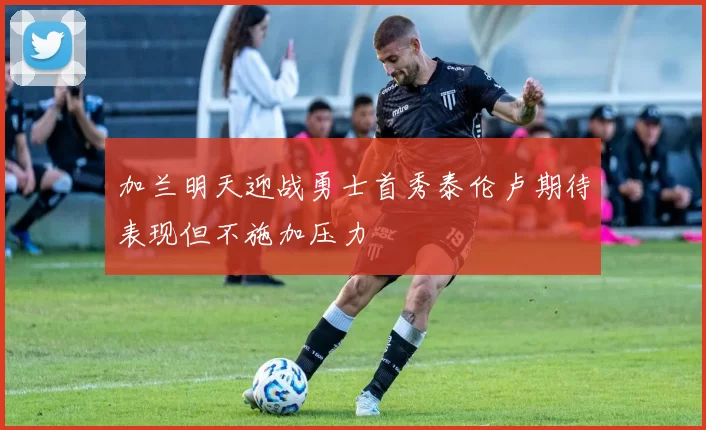 加兰明天迎战勇士首秀泰伦卢期待表现但不施加压力