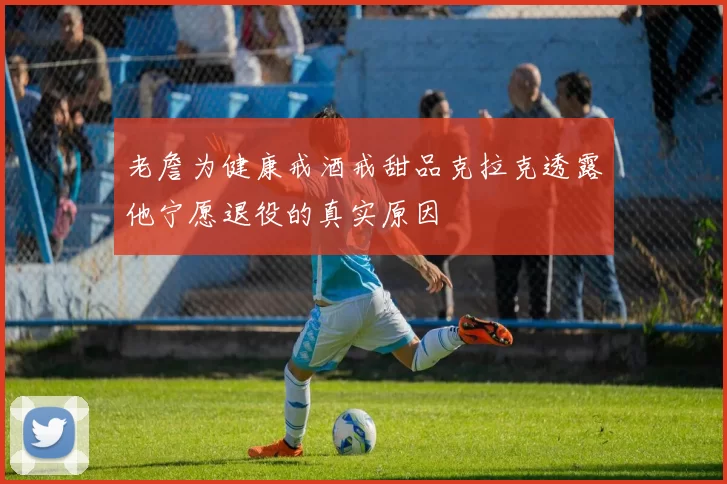 老詹为健康戒酒戒甜品克拉克透露他宁愿退役的真实原因