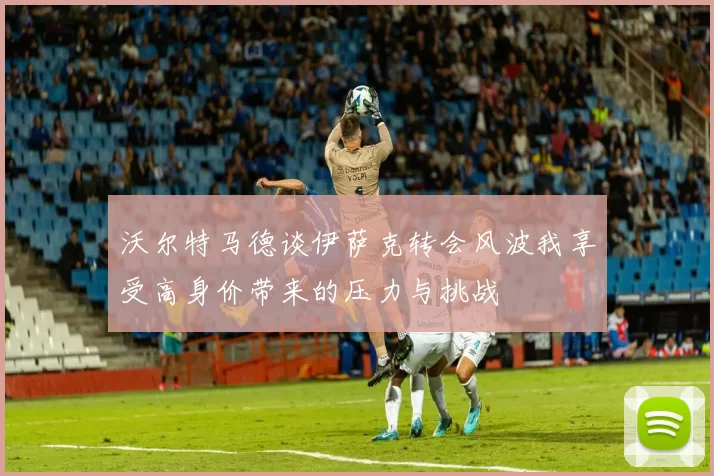 沃尔特马德谈伊萨克转会风波我享受高身价带来的压力与挑战